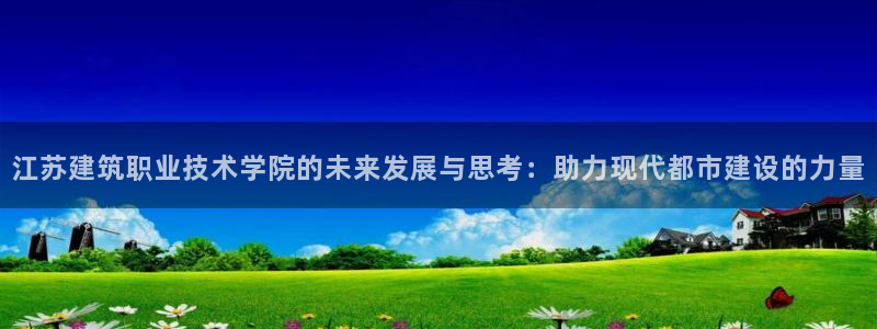 顺盈娱乐平台代理多少钱：江苏建筑职业技术学院的未来发展与思考：助力现代都市建设的力量